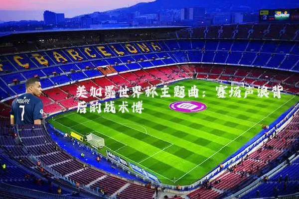 美加墨世界杯主题曲：赛场声浪背后的战术博弈