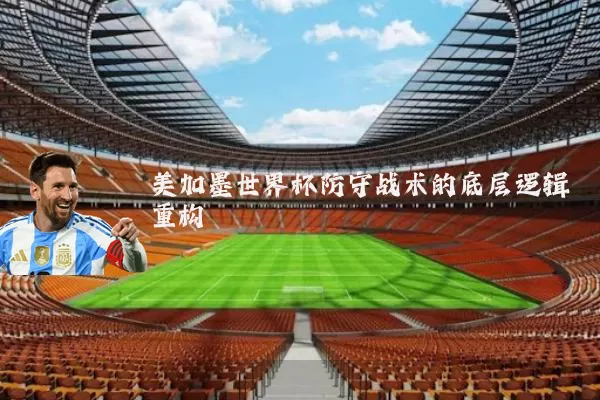 美加墨世界杯防守战术的底层逻辑重构